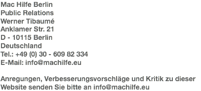 Mac Hilfe Berlin
Public Relations
Werner Tibaumé
Anklamer Str. 21
D - 10115 Berlin
Deutschland
Tel.: +49 (0) 30 - 609 82 334
E-Mail: info@machilfe.eu Anregungen, Verbesserungsvorschläge und Kritik zu dieser Website senden Sie bitte an info@machilfe.eu